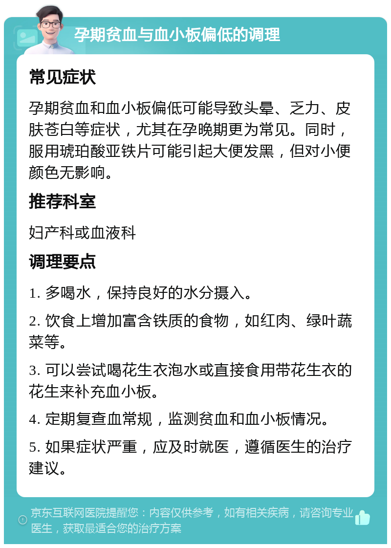 孕期贫血与血小板偏低的调理 常见症状 孕期贫血和血小板偏低可能导致头晕、乏力、皮肤苍白等症状，尤其在孕晚期更为常见。同时，服用琥珀酸亚铁片可能引起大便发黑，但对小便颜色无影响。 推荐科室 妇产科或血液科 调理要点 1. 多喝水，保持良好的水分摄入。 2. 饮食上增加富含铁质的食物，如红肉、绿叶蔬菜等。 3. 可以尝试喝花生衣泡水或直接食用带花生衣的花生来补充血小板。 4. 定期复查血常规，监测贫血和血小板情况。 5. 如果症状严重，应及时就医，遵循医生的治疗建议。