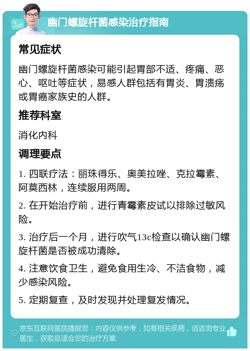 幽门螺旋杆菌感染治疗指南 常见症状 幽门螺旋杆菌感染可能引起胃部不适、疼痛、恶心、呕吐等症状，易感人群包括有胃炎、胃溃疡或胃癌家族史的人群。 推荐科室 消化内科 调理要点 1. 四联疗法：丽珠得乐、奥美拉唑、克拉霉素、阿莫西林，连续服用两周。 2. 在开始治疗前，进行青霉素皮试以排除过敏风险。 3. 治疗后一个月，进行吹气13c检查以确认幽门螺旋杆菌是否被成功清除。 4. 注意饮食卫生，避免食用生冷、不洁食物，减少感染风险。 5. 定期复查，及时发现并处理复发情况。