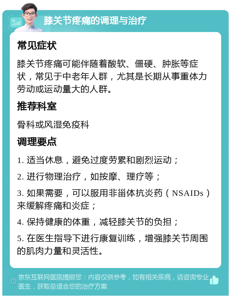 膝关节疼痛的调理与治疗 常见症状 膝关节疼痛可能伴随着酸软、僵硬、肿胀等症状，常见于中老年人群，尤其是长期从事重体力劳动或运动量大的人群。 推荐科室 骨科或风湿免疫科 调理要点 1. 适当休息，避免过度劳累和剧烈运动； 2. 进行物理治疗，如按摩、理疗等； 3. 如果需要，可以服用非甾体抗炎药（NSAIDs）来缓解疼痛和炎症； 4. 保持健康的体重，减轻膝关节的负担； 5. 在医生指导下进行康复训练，增强膝关节周围的肌肉力量和灵活性。