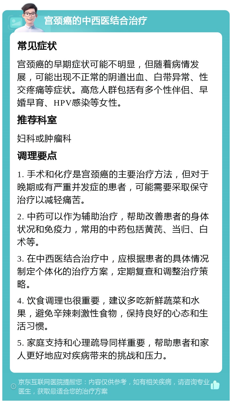 宫颈癌的中西医结合治疗 常见症状 宫颈癌的早期症状可能不明显，但随着病情发展，可能出现不正常的阴道出血、白带异常、性交疼痛等症状。高危人群包括有多个性伴侣、早婚早育、HPV感染等女性。 推荐科室 妇科或肿瘤科 调理要点 1. 手术和化疗是宫颈癌的主要治疗方法，但对于晚期或有严重并发症的患者，可能需要采取保守治疗以减轻痛苦。 2. 中药可以作为辅助治疗，帮助改善患者的身体状况和免疫力，常用的中药包括黄芪、当归、白术等。 3. 在中西医结合治疗中，应根据患者的具体情况制定个体化的治疗方案，定期复查和调整治疗策略。 4. 饮食调理也很重要，建议多吃新鲜蔬菜和水果，避免辛辣刺激性食物，保持良好的心态和生活习惯。 5. 家庭支持和心理疏导同样重要，帮助患者和家人更好地应对疾病带来的挑战和压力。