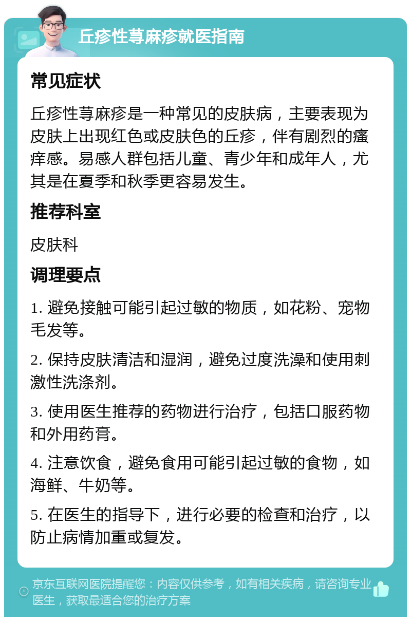 丘疹性荨麻疹就医指南 常见症状 丘疹性荨麻疹是一种常见的皮肤病，主要表现为皮肤上出现红色或皮肤色的丘疹，伴有剧烈的瘙痒感。易感人群包括儿童、青少年和成年人，尤其是在夏季和秋季更容易发生。 推荐科室 皮肤科 调理要点 1. 避免接触可能引起过敏的物质，如花粉、宠物毛发等。 2. 保持皮肤清洁和湿润，避免过度洗澡和使用刺激性洗涤剂。 3. 使用医生推荐的药物进行治疗，包括口服药物和外用药膏。 4. 注意饮食，避免食用可能引起过敏的食物，如海鲜、牛奶等。 5. 在医生的指导下，进行必要的检查和治疗，以防止病情加重或复发。