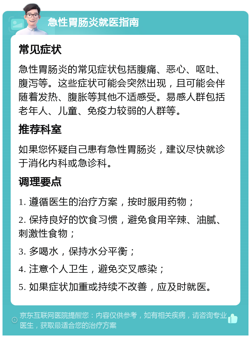 急性胃肠炎就医指南 常见症状 急性胃肠炎的常见症状包括腹痛、恶心、呕吐、腹泻等。这些症状可能会突然出现，且可能会伴随着发热、腹胀等其他不适感受。易感人群包括老年人、儿童、免疫力较弱的人群等。 推荐科室 如果您怀疑自己患有急性胃肠炎，建议尽快就诊于消化内科或急诊科。 调理要点 1. 遵循医生的治疗方案，按时服用药物； 2. 保持良好的饮食习惯，避免食用辛辣、油腻、刺激性食物； 3. 多喝水，保持水分平衡； 4. 注意个人卫生，避免交叉感染； 5. 如果症状加重或持续不改善，应及时就医。