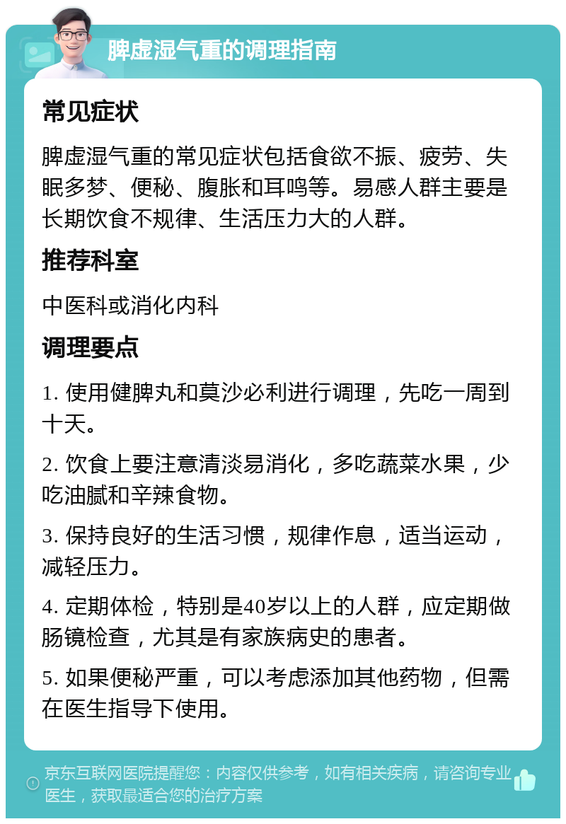 脾虚湿气重的调理指南 常见症状 脾虚湿气重的常见症状包括食欲不振、疲劳、失眠多梦、便秘、腹胀和耳鸣等。易感人群主要是长期饮食不规律、生活压力大的人群。 推荐科室 中医科或消化内科 调理要点 1. 使用健脾丸和莫沙必利进行调理，先吃一周到十天。 2. 饮食上要注意清淡易消化，多吃蔬菜水果，少吃油腻和辛辣食物。 3. 保持良好的生活习惯，规律作息，适当运动，减轻压力。 4. 定期体检，特别是40岁以上的人群，应定期做肠镜检查，尤其是有家族病史的患者。 5. 如果便秘严重，可以考虑添加其他药物，但需在医生指导下使用。