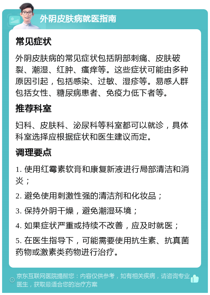 外阴皮肤病就医指南 常见症状 外阴皮肤病的常见症状包括阴部刺痛、皮肤破裂、潮湿、红肿、瘙痒等。这些症状可能由多种原因引起，包括感染、过敏、湿疹等。易感人群包括女性、糖尿病患者、免疫力低下者等。 推荐科室 妇科、皮肤科、泌尿科等科室都可以就诊，具体科室选择应根据症状和医生建议而定。 调理要点 1. 使用红霉素软膏和康复新液进行局部清洁和消炎； 2. 避免使用刺激性强的清洁剂和化妆品； 3. 保持外阴干燥，避免潮湿环境； 4. 如果症状严重或持续不改善，应及时就医； 5. 在医生指导下，可能需要使用抗生素、抗真菌药物或激素类药物进行治疗。