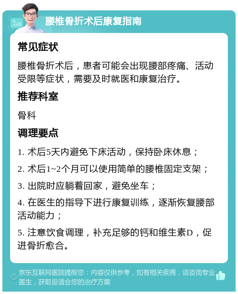 腰椎骨折术后康复指南 常见症状 腰椎骨折术后，患者可能会出现腰部疼痛、活动受限等症状，需要及时就医和康复治疗。 推荐科室 骨科 调理要点 1. 术后5天内避免下床活动，保持卧床休息； 2. 术后1~2个月可以使用简单的腰椎固定支架； 3. 出院时应躺着回家，避免坐车； 4. 在医生的指导下进行康复训练，逐渐恢复腰部活动能力； 5. 注意饮食调理，补充足够的钙和维生素D，促进骨折愈合。