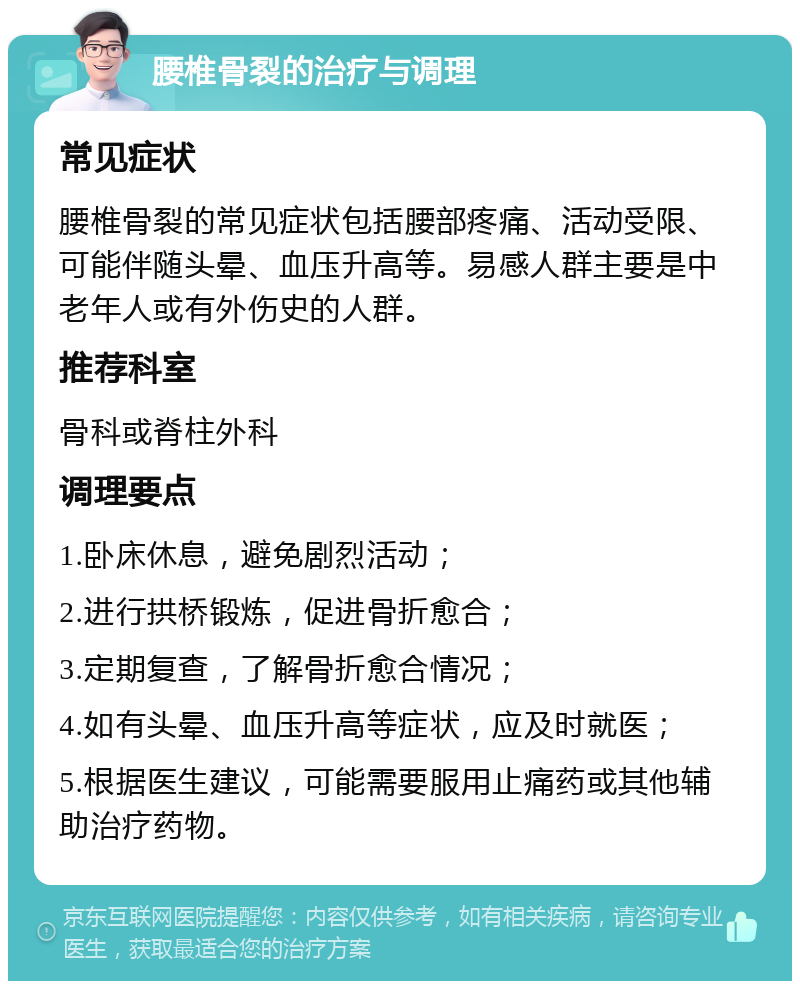 腰椎骨裂的治疗与调理 常见症状 腰椎骨裂的常见症状包括腰部疼痛、活动受限、可能伴随头晕、血压升高等。易感人群主要是中老年人或有外伤史的人群。 推荐科室 骨科或脊柱外科 调理要点 1.卧床休息，避免剧烈活动； 2.进行拱桥锻炼，促进骨折愈合； 3.定期复查，了解骨折愈合情况； 4.如有头晕、血压升高等症状，应及时就医； 5.根据医生建议，可能需要服用止痛药或其他辅助治疗药物。