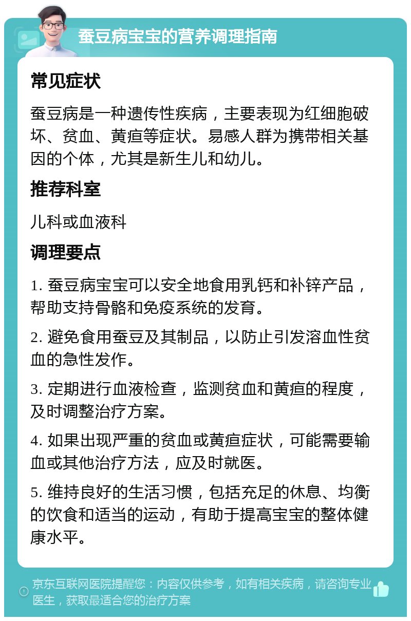 蚕豆病宝宝的营养调理指南 常见症状 蚕豆病是一种遗传性疾病，主要表现为红细胞破坏、贫血、黄疸等症状。易感人群为携带相关基因的个体，尤其是新生儿和幼儿。 推荐科室 儿科或血液科 调理要点 1. 蚕豆病宝宝可以安全地食用乳钙和补锌产品，帮助支持骨骼和免疫系统的发育。 2. 避免食用蚕豆及其制品，以防止引发溶血性贫血的急性发作。 3. 定期进行血液检查，监测贫血和黄疸的程度，及时调整治疗方案。 4. 如果出现严重的贫血或黄疸症状，可能需要输血或其他治疗方法，应及时就医。 5. 维持良好的生活习惯，包括充足的休息、均衡的饮食和适当的运动，有助于提高宝宝的整体健康水平。