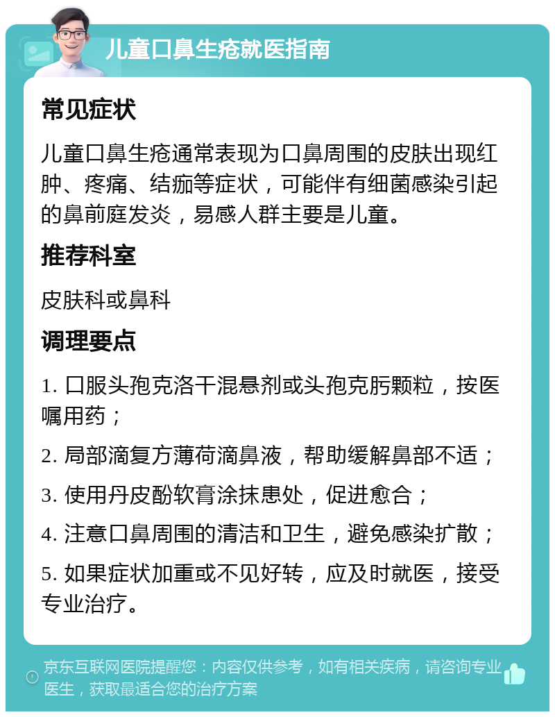 儿童口鼻生疮就医指南 常见症状 儿童口鼻生疮通常表现为口鼻周围的皮肤出现红肿、疼痛、结痂等症状，可能伴有细菌感染引起的鼻前庭发炎，易感人群主要是儿童。 推荐科室 皮肤科或鼻科 调理要点 1. 口服头孢克洛干混悬剂或头孢克肟颗粒，按医嘱用药； 2. 局部滴复方薄荷滴鼻液，帮助缓解鼻部不适； 3. 使用丹皮酚软膏涂抹患处，促进愈合； 4. 注意口鼻周围的清洁和卫生，避免感染扩散； 5. 如果症状加重或不见好转，应及时就医，接受专业治疗。