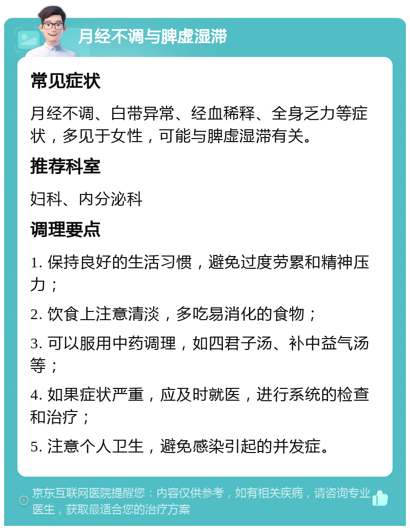 月经不调与脾虚湿滞 常见症状 月经不调、白带异常、经血稀释、全身乏力等症状，多见于女性，可能与脾虚湿滞有关。 推荐科室 妇科、内分泌科 调理要点 1. 保持良好的生活习惯，避免过度劳累和精神压力； 2. 饮食上注意清淡，多吃易消化的食物； 3. 可以服用中药调理，如四君子汤、补中益气汤等； 4. 如果症状严重，应及时就医，进行系统的检查和治疗； 5. 注意个人卫生，避免感染引起的并发症。