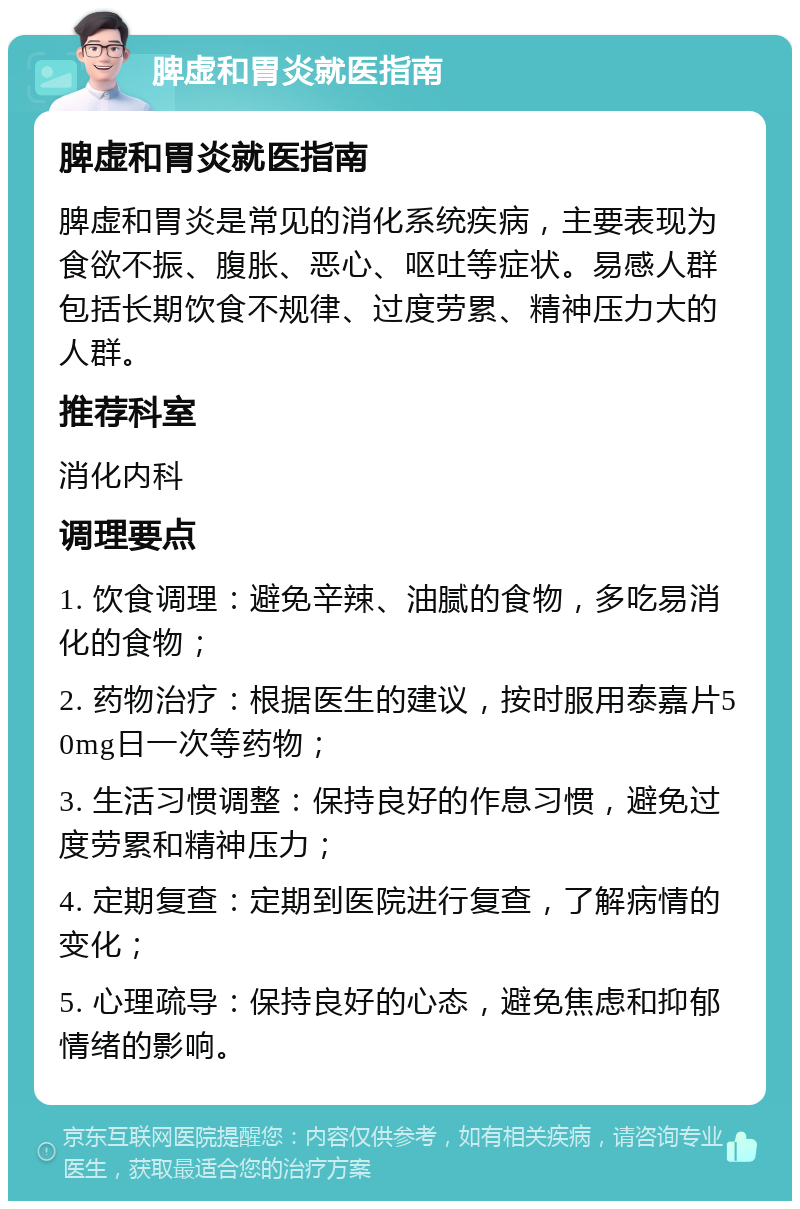 脾虚和胃炎就医指南 脾虚和胃炎就医指南 脾虚和胃炎是常见的消化系统疾病，主要表现为食欲不振、腹胀、恶心、呕吐等症状。易感人群包括长期饮食不规律、过度劳累、精神压力大的人群。 推荐科室 消化内科 调理要点 1. 饮食调理：避免辛辣、油腻的食物，多吃易消化的食物； 2. 药物治疗：根据医生的建议，按时服用泰嘉片50mg日一次等药物； 3. 生活习惯调整：保持良好的作息习惯，避免过度劳累和精神压力； 4. 定期复查：定期到医院进行复查，了解病情的变化； 5. 心理疏导：保持良好的心态，避免焦虑和抑郁情绪的影响。