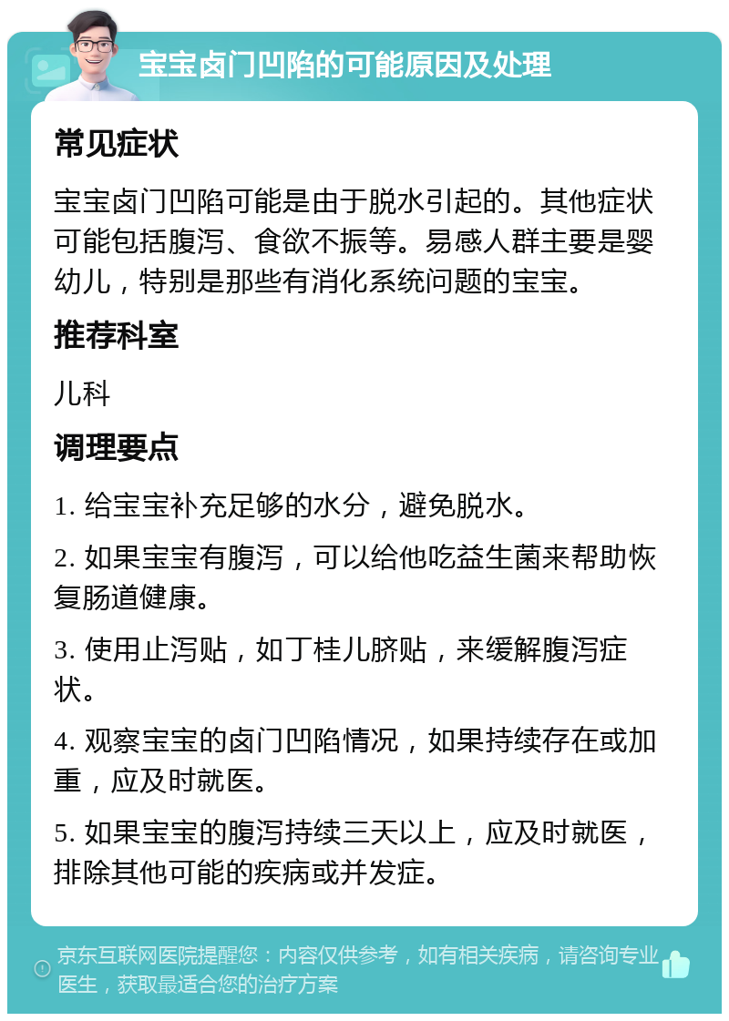 宝宝卤门凹陷的可能原因及处理 常见症状 宝宝卤门凹陷可能是由于脱水引起的。其他症状可能包括腹泻、食欲不振等。易感人群主要是婴幼儿，特别是那些有消化系统问题的宝宝。 推荐科室 儿科 调理要点 1. 给宝宝补充足够的水分，避免脱水。 2. 如果宝宝有腹泻，可以给他吃益生菌来帮助恢复肠道健康。 3. 使用止泻贴，如丁桂儿脐贴，来缓解腹泻症状。 4. 观察宝宝的卤门凹陷情况，如果持续存在或加重，应及时就医。 5. 如果宝宝的腹泻持续三天以上，应及时就医，排除其他可能的疾病或并发症。