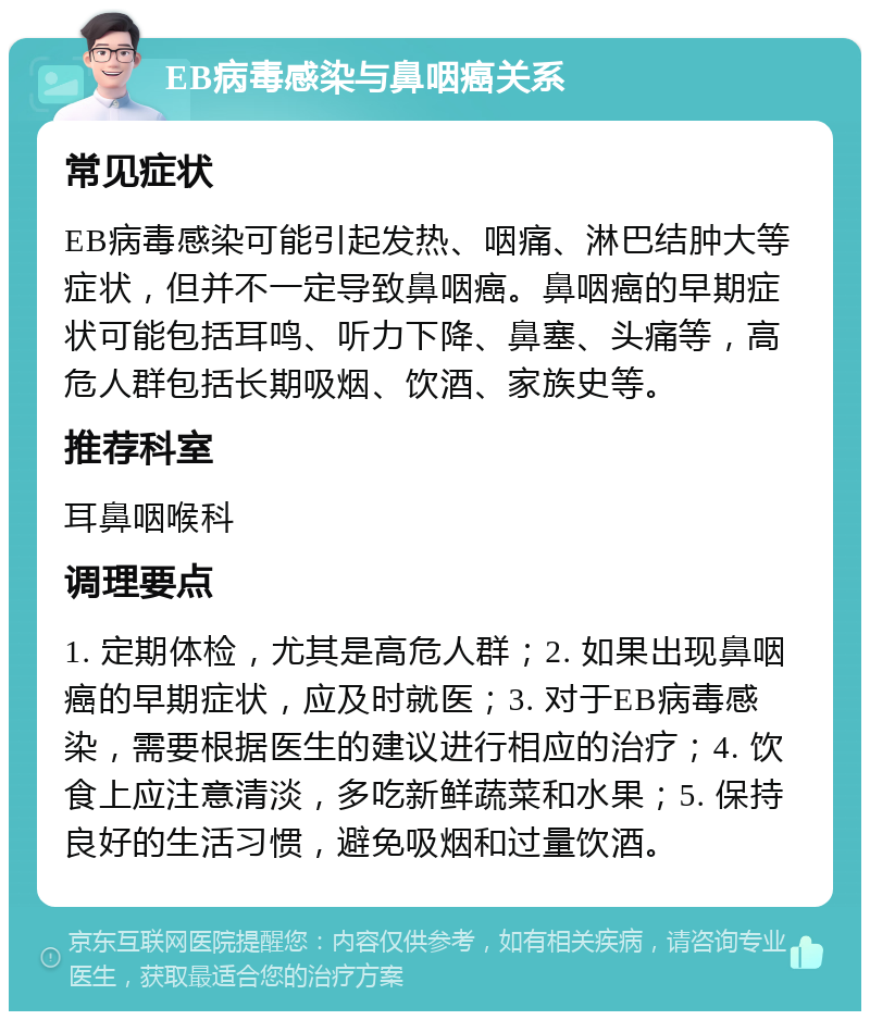 EB病毒感染与鼻咽癌关系 常见症状 EB病毒感染可能引起发热、咽痛、淋巴结肿大等症状，但并不一定导致鼻咽癌。鼻咽癌的早期症状可能包括耳鸣、听力下降、鼻塞、头痛等，高危人群包括长期吸烟、饮酒、家族史等。 推荐科室 耳鼻咽喉科 调理要点 1. 定期体检，尤其是高危人群；2. 如果出现鼻咽癌的早期症状，应及时就医；3. 对于EB病毒感染，需要根据医生的建议进行相应的治疗；4. 饮食上应注意清淡，多吃新鲜蔬菜和水果；5. 保持良好的生活习惯，避免吸烟和过量饮酒。