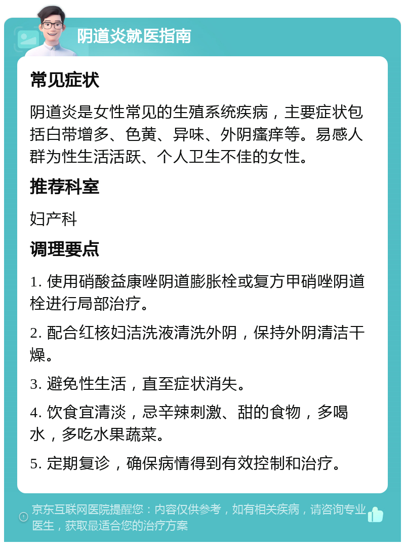 阴道炎就医指南 常见症状 阴道炎是女性常见的生殖系统疾病，主要症状包括白带增多、色黄、异味、外阴瘙痒等。易感人群为性生活活跃、个人卫生不佳的女性。 推荐科室 妇产科 调理要点 1. 使用硝酸益康唑阴道膨胀栓或复方甲硝唑阴道栓进行局部治疗。 2. 配合红核妇洁洗液清洗外阴，保持外阴清洁干燥。 3. 避免性生活，直至症状消失。 4. 饮食宜清淡，忌辛辣刺激、甜的食物，多喝水，多吃水果蔬菜。 5. 定期复诊，确保病情得到有效控制和治疗。