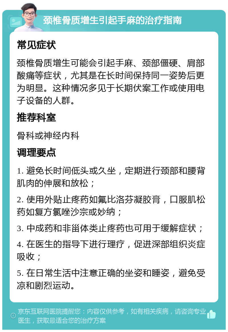 颈椎骨质增生引起手麻的治疗指南 常见症状 颈椎骨质增生可能会引起手麻、颈部僵硬、肩部酸痛等症状，尤其是在长时间保持同一姿势后更为明显。这种情况多见于长期伏案工作或使用电子设备的人群。 推荐科室 骨科或神经内科 调理要点 1. 避免长时间低头或久坐，定期进行颈部和腰背肌肉的伸展和放松； 2. 使用外贴止疼药如氟比洛芬凝胶膏，口服肌松药如复方氯唑沙宗或妙纳； 3. 中成药和非甾体类止疼药也可用于缓解症状； 4. 在医生的指导下进行理疗，促进深部组织炎症吸收； 5. 在日常生活中注意正确的坐姿和睡姿，避免受凉和剧烈运动。