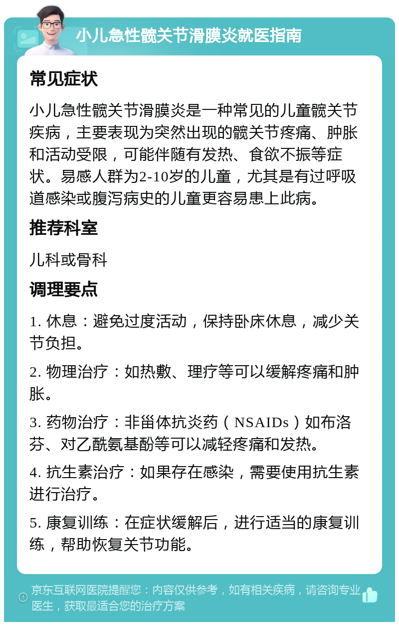 小儿急性髋关节滑膜炎就医指南 常见症状 小儿急性髋关节滑膜炎是一种常见的儿童髋关节疾病，主要表现为突然出现的髋关节疼痛、肿胀和活动受限，可能伴随有发热、食欲不振等症状。易感人群为2-10岁的儿童，尤其是有过呼吸道感染或腹泻病史的儿童更容易患上此病。 推荐科室 儿科或骨科 调理要点 1. 休息：避免过度活动，保持卧床休息，减少关节负担。 2. 物理治疗：如热敷、理疗等可以缓解疼痛和肿胀。 3. 药物治疗：非甾体抗炎药（NSAIDs）如布洛芬、对乙酰氨基酚等可以减轻疼痛和发热。 4. 抗生素治疗：如果存在感染，需要使用抗生素进行治疗。 5. 康复训练：在症状缓解后，进行适当的康复训练，帮助恢复关节功能。