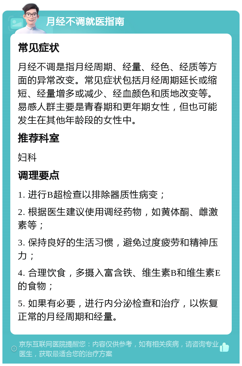 月经不调就医指南 常见症状 月经不调是指月经周期、经量、经色、经质等方面的异常改变。常见症状包括月经周期延长或缩短、经量增多或减少、经血颜色和质地改变等。易感人群主要是青春期和更年期女性，但也可能发生在其他年龄段的女性中。 推荐科室 妇科 调理要点 1. 进行B超检查以排除器质性病变； 2. 根据医生建议使用调经药物，如黄体酮、雌激素等； 3. 保持良好的生活习惯，避免过度疲劳和精神压力； 4. 合理饮食，多摄入富含铁、维生素B和维生素E的食物； 5. 如果有必要，进行内分泌检查和治疗，以恢复正常的月经周期和经量。