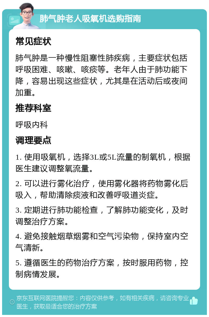 肺气肿老人吸氧机选购指南 常见症状 肺气肿是一种慢性阻塞性肺疾病，主要症状包括呼吸困难、咳嗽、咳痰等。老年人由于肺功能下降，容易出现这些症状，尤其是在活动后或夜间加重。 推荐科室 呼吸内科 调理要点 1. 使用吸氧机，选择3L或5L流量的制氧机，根据医生建议调整氧流量。 2. 可以进行雾化治疗，使用雾化器将药物雾化后吸入，帮助清除痰液和改善呼吸道炎症。 3. 定期进行肺功能检查，了解肺功能变化，及时调整治疗方案。 4. 避免接触烟草烟雾和空气污染物，保持室内空气清新。 5. 遵循医生的药物治疗方案，按时服用药物，控制病情发展。