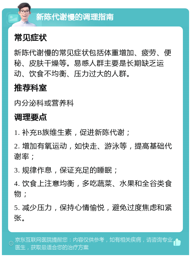 新陈代谢慢的调理指南 常见症状 新陈代谢慢的常见症状包括体重增加、疲劳、便秘、皮肤干燥等。易感人群主要是长期缺乏运动、饮食不均衡、压力过大的人群。 推荐科室 内分泌科或营养科 调理要点 1. 补充B族维生素，促进新陈代谢； 2. 增加有氧运动，如快走、游泳等，提高基础代谢率； 3. 规律作息，保证充足的睡眠； 4. 饮食上注意均衡，多吃蔬菜、水果和全谷类食物； 5. 减少压力，保持心情愉悦，避免过度焦虑和紧张。