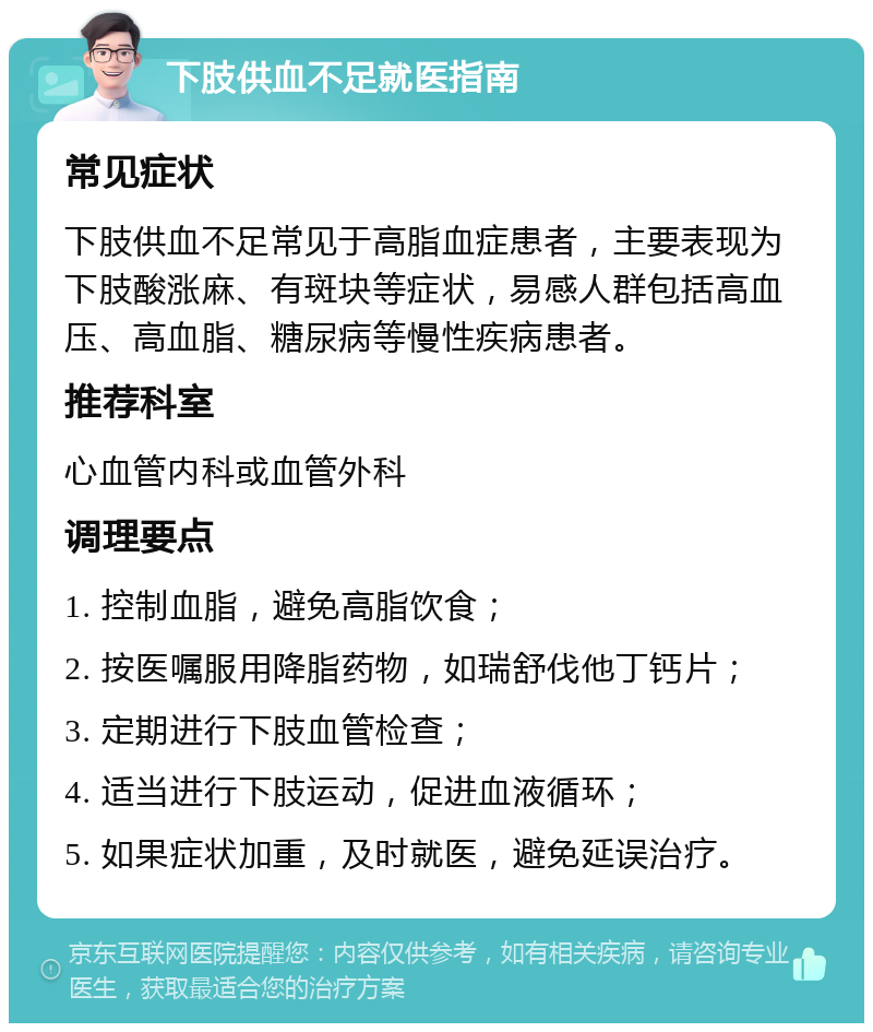 下肢供血不足就医指南 常见症状 下肢供血不足常见于高脂血症患者，主要表现为下肢酸涨麻、有斑块等症状，易感人群包括高血压、高血脂、糖尿病等慢性疾病患者。 推荐科室 心血管内科或血管外科 调理要点 1. 控制血脂，避免高脂饮食； 2. 按医嘱服用降脂药物，如瑞舒伐他丁钙片； 3. 定期进行下肢血管检查； 4. 适当进行下肢运动，促进血液循环； 5. 如果症状加重，及时就医，避免延误治疗。