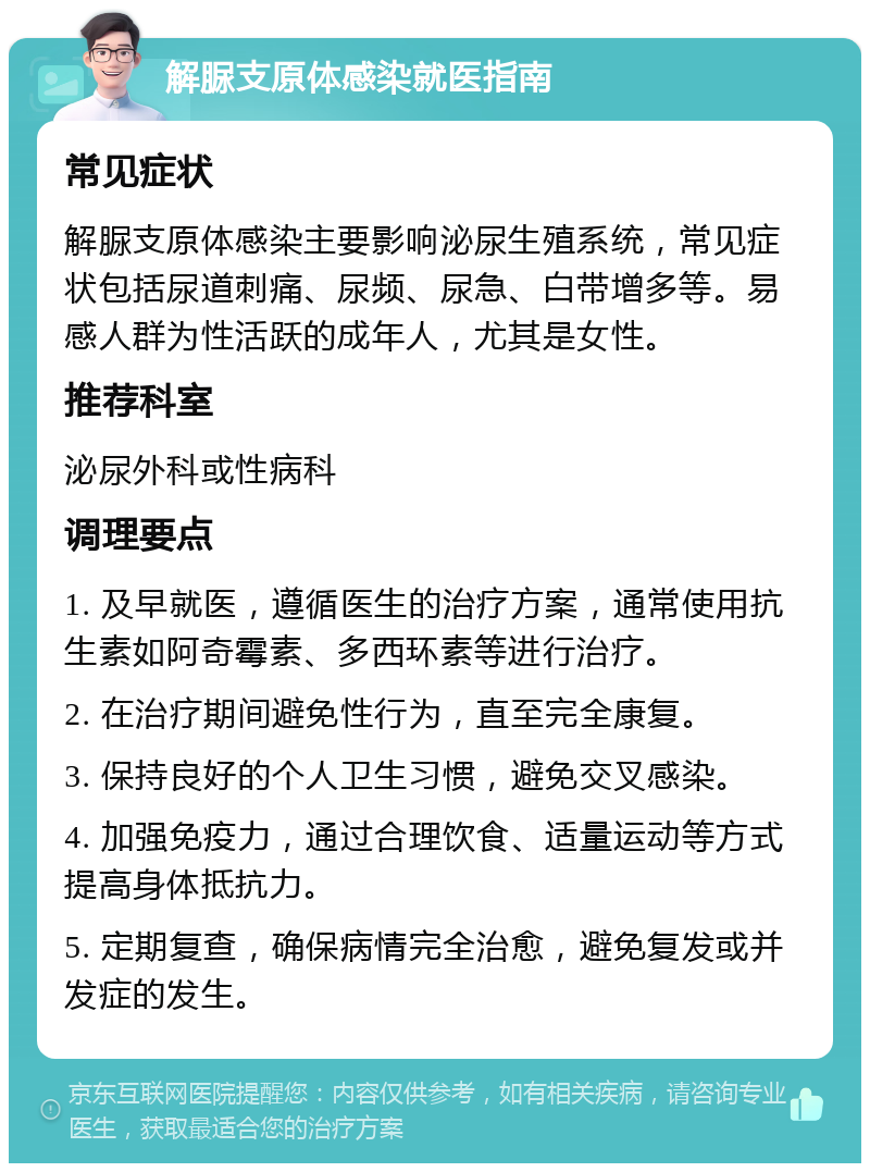 解脲支原体感染就医指南 常见症状 解脲支原体感染主要影响泌尿生殖系统，常见症状包括尿道刺痛、尿频、尿急、白带增多等。易感人群为性活跃的成年人，尤其是女性。 推荐科室 泌尿外科或性病科 调理要点 1. 及早就医，遵循医生的治疗方案，通常使用抗生素如阿奇霉素、多西环素等进行治疗。 2. 在治疗期间避免性行为，直至完全康复。 3. 保持良好的个人卫生习惯，避免交叉感染。 4. 加强免疫力，通过合理饮食、适量运动等方式提高身体抵抗力。 5. 定期复查，确保病情完全治愈，避免复发或并发症的发生。