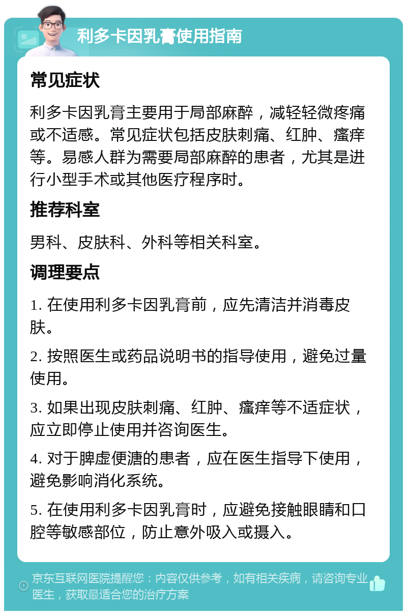 利多卡因乳膏使用指南 常见症状 利多卡因乳膏主要用于局部麻醉，减轻轻微疼痛或不适感。常见症状包括皮肤刺痛、红肿、瘙痒等。易感人群为需要局部麻醉的患者，尤其是进行小型手术或其他医疗程序时。 推荐科室 男科、皮肤科、外科等相关科室。 调理要点 1. 在使用利多卡因乳膏前，应先清洁并消毒皮肤。 2. 按照医生或药品说明书的指导使用，避免过量使用。 3. 如果出现皮肤刺痛、红肿、瘙痒等不适症状，应立即停止使用并咨询医生。 4. 对于脾虚便溏的患者，应在医生指导下使用，避免影响消化系统。 5. 在使用利多卡因乳膏时，应避免接触眼睛和口腔等敏感部位，防止意外吸入或摄入。