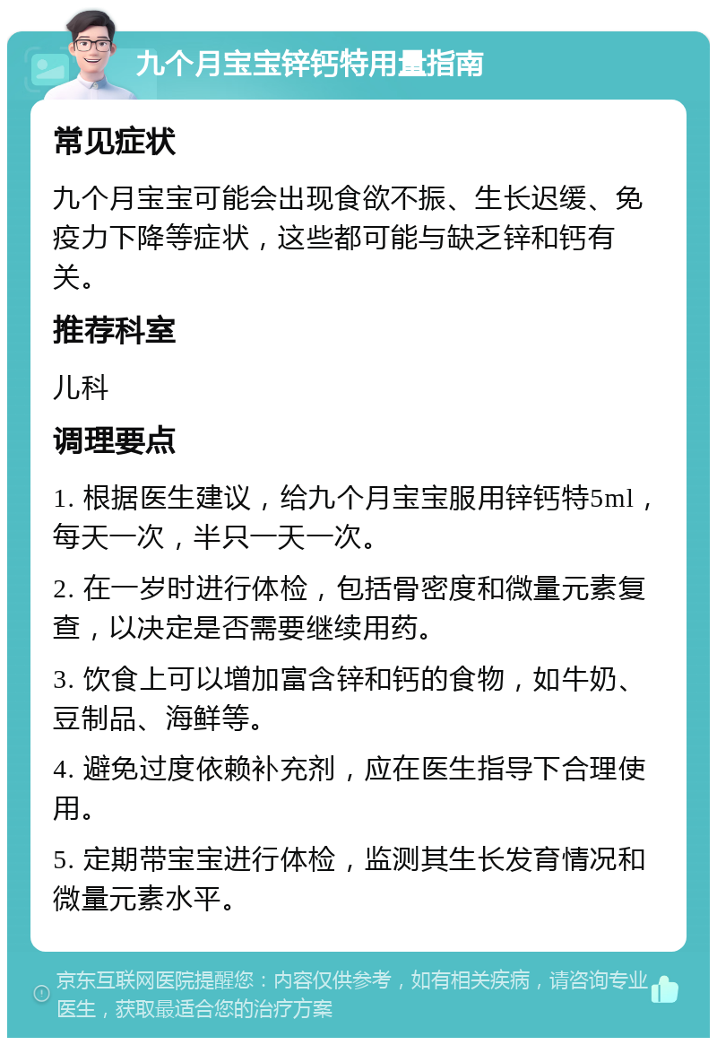 九个月宝宝锌钙特用量指南 常见症状 九个月宝宝可能会出现食欲不振、生长迟缓、免疫力下降等症状，这些都可能与缺乏锌和钙有关。 推荐科室 儿科 调理要点 1. 根据医生建议，给九个月宝宝服用锌钙特5ml，每天一次，半只一天一次。 2. 在一岁时进行体检，包括骨密度和微量元素复查，以决定是否需要继续用药。 3. 饮食上可以增加富含锌和钙的食物，如牛奶、豆制品、海鲜等。 4. 避免过度依赖补充剂，应在医生指导下合理使用。 5. 定期带宝宝进行体检，监测其生长发育情况和微量元素水平。