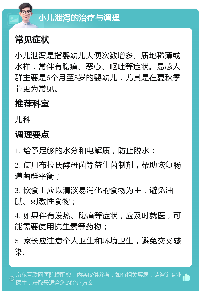 小儿泄泻的治疗与调理 常见症状 小儿泄泻是指婴幼儿大便次数增多、质地稀薄或水样，常伴有腹痛、恶心、呕吐等症状。易感人群主要是6个月至3岁的婴幼儿，尤其是在夏秋季节更为常见。 推荐科室 儿科 调理要点 1. 给予足够的水分和电解质，防止脱水； 2. 使用布拉氏酵母菌等益生菌制剂，帮助恢复肠道菌群平衡； 3. 饮食上应以清淡易消化的食物为主，避免油腻、刺激性食物； 4. 如果伴有发热、腹痛等症状，应及时就医，可能需要使用抗生素等药物； 5. 家长应注意个人卫生和环境卫生，避免交叉感染。