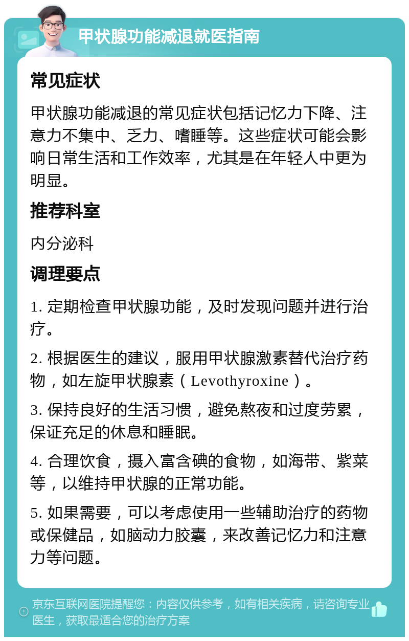 甲状腺功能减退就医指南 常见症状 甲状腺功能减退的常见症状包括记忆力下降、注意力不集中、乏力、嗜睡等。这些症状可能会影响日常生活和工作效率，尤其是在年轻人中更为明显。 推荐科室 内分泌科 调理要点 1. 定期检查甲状腺功能，及时发现问题并进行治疗。 2. 根据医生的建议，服用甲状腺激素替代治疗药物，如左旋甲状腺素（Levothyroxine）。 3. 保持良好的生活习惯，避免熬夜和过度劳累，保证充足的休息和睡眠。 4. 合理饮食，摄入富含碘的食物，如海带、紫菜等，以维持甲状腺的正常功能。 5. 如果需要，可以考虑使用一些辅助治疗的药物或保健品，如脑动力胶囊，来改善记忆力和注意力等问题。