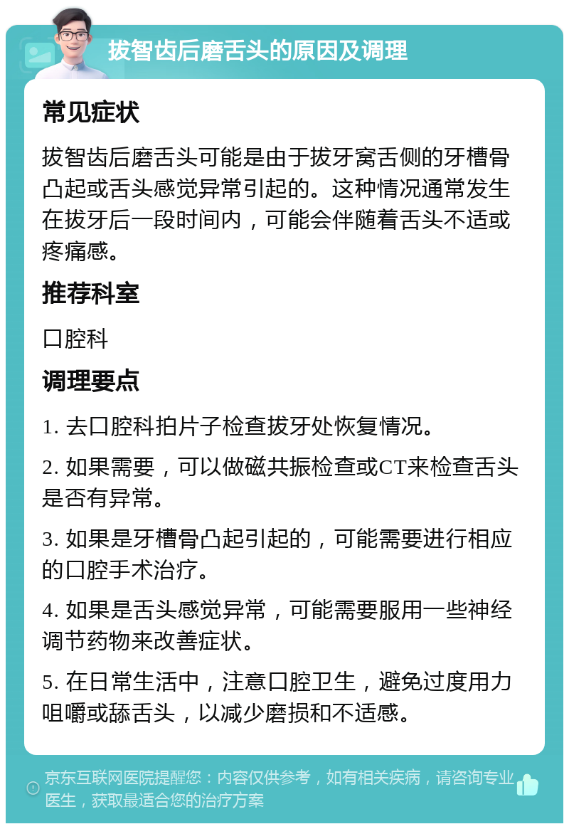 拔智齿后磨舌头的原因及调理 常见症状 拔智齿后磨舌头可能是由于拔牙窝舌侧的牙槽骨凸起或舌头感觉异常引起的。这种情况通常发生在拔牙后一段时间内，可能会伴随着舌头不适或疼痛感。 推荐科室 口腔科 调理要点 1. 去口腔科拍片子检查拔牙处恢复情况。 2. 如果需要，可以做磁共振检查或CT来检查舌头是否有异常。 3. 如果是牙槽骨凸起引起的，可能需要进行相应的口腔手术治疗。 4. 如果是舌头感觉异常，可能需要服用一些神经调节药物来改善症状。 5. 在日常生活中，注意口腔卫生，避免过度用力咀嚼或舔舌头，以减少磨损和不适感。