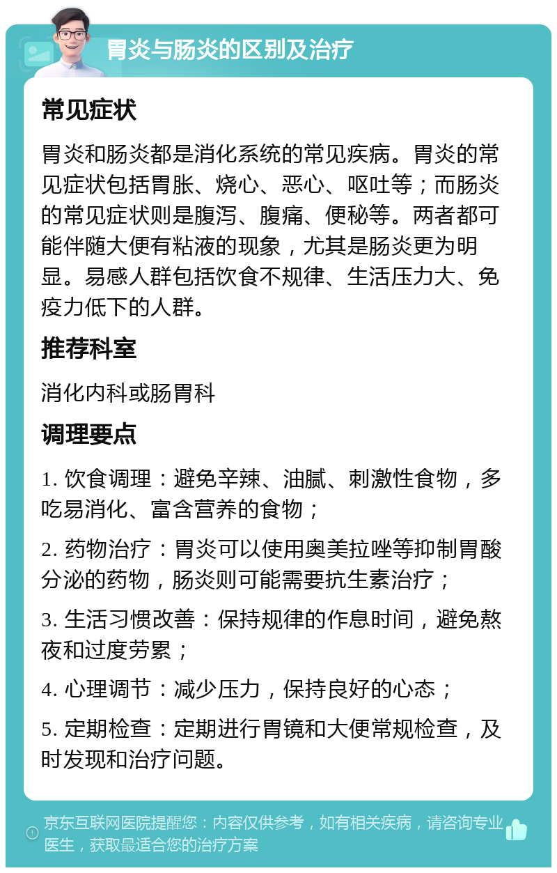 胃炎与肠炎的区别及治疗 常见症状 胃炎和肠炎都是消化系统的常见疾病。胃炎的常见症状包括胃胀、烧心、恶心、呕吐等；而肠炎的常见症状则是腹泻、腹痛、便秘等。两者都可能伴随大便有粘液的现象，尤其是肠炎更为明显。易感人群包括饮食不规律、生活压力大、免疫力低下的人群。 推荐科室 消化内科或肠胃科 调理要点 1. 饮食调理：避免辛辣、油腻、刺激性食物，多吃易消化、富含营养的食物； 2. 药物治疗：胃炎可以使用奥美拉唑等抑制胃酸分泌的药物，肠炎则可能需要抗生素治疗； 3. 生活习惯改善：保持规律的作息时间，避免熬夜和过度劳累； 4. 心理调节：减少压力，保持良好的心态； 5. 定期检查：定期进行胃镜和大便常规检查，及时发现和治疗问题。