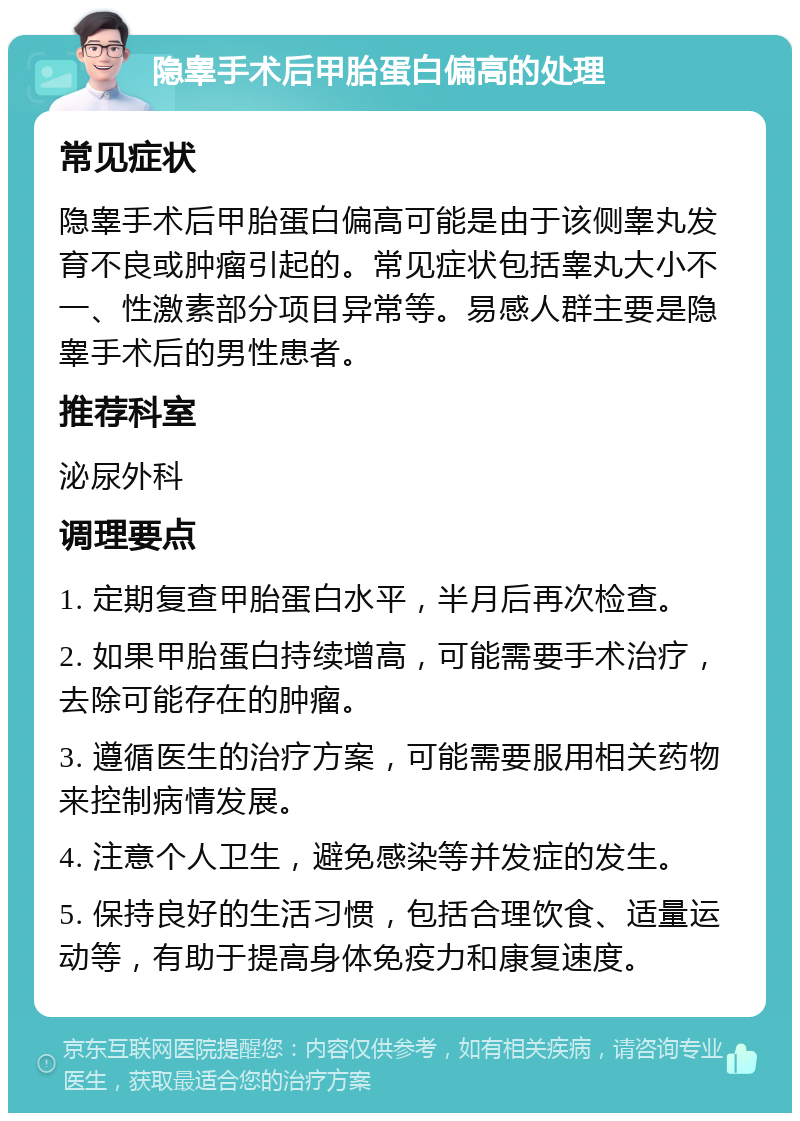 隐睾手术后甲胎蛋白偏高的处理 常见症状 隐睾手术后甲胎蛋白偏高可能是由于该侧睾丸发育不良或肿瘤引起的。常见症状包括睾丸大小不一、性激素部分项目异常等。易感人群主要是隐睾手术后的男性患者。 推荐科室 泌尿外科 调理要点 1. 定期复查甲胎蛋白水平，半月后再次检查。 2. 如果甲胎蛋白持续增高，可能需要手术治疗，去除可能存在的肿瘤。 3. 遵循医生的治疗方案，可能需要服用相关药物来控制病情发展。 4. 注意个人卫生，避免感染等并发症的发生。 5. 保持良好的生活习惯，包括合理饮食、适量运动等，有助于提高身体免疫力和康复速度。