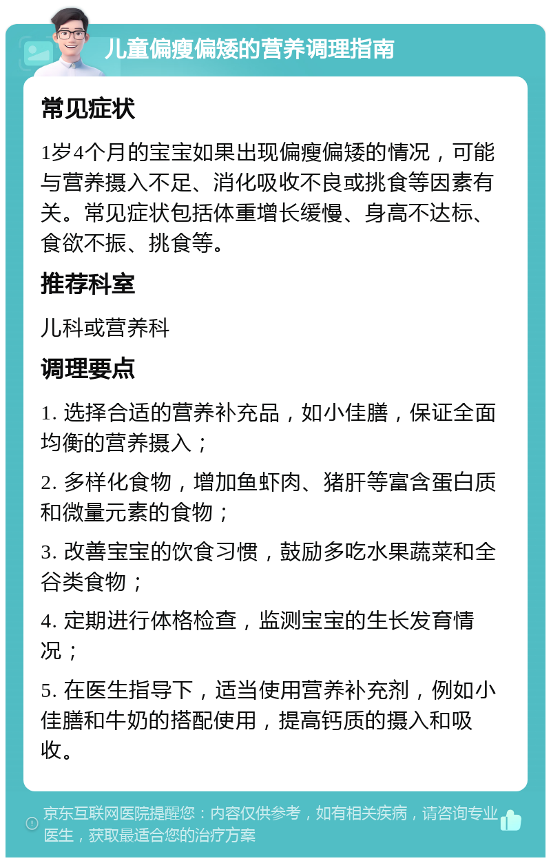 儿童偏瘦偏矮的营养调理指南 常见症状 1岁4个月的宝宝如果出现偏瘦偏矮的情况，可能与营养摄入不足、消化吸收不良或挑食等因素有关。常见症状包括体重增长缓慢、身高不达标、食欲不振、挑食等。 推荐科室 儿科或营养科 调理要点 1. 选择合适的营养补充品，如小佳膳，保证全面均衡的营养摄入； 2. 多样化食物，增加鱼虾肉、猪肝等富含蛋白质和微量元素的食物； 3. 改善宝宝的饮食习惯，鼓励多吃水果蔬菜和全谷类食物； 4. 定期进行体格检查，监测宝宝的生长发育情况； 5. 在医生指导下，适当使用营养补充剂，例如小佳膳和牛奶的搭配使用，提高钙质的摄入和吸收。