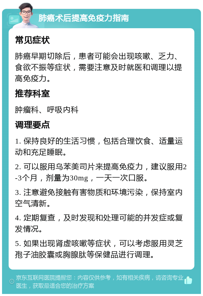 肺癌术后提高免疫力指南 常见症状 肺癌早期切除后，患者可能会出现咳嗽、乏力、食欲不振等症状，需要注意及时就医和调理以提高免疫力。 推荐科室 肿瘤科、呼吸内科 调理要点 1. 保持良好的生活习惯，包括合理饮食、适量运动和充足睡眠。 2. 可以服用乌苯美司片来提高免疫力，建议服用2-3个月，剂量为30mg，一天一次口服。 3. 注意避免接触有害物质和环境污染，保持室内空气清新。 4. 定期复查，及时发现和处理可能的并发症或复发情况。 5. 如果出现肾虚咳嗽等症状，可以考虑服用灵芝孢子油胶囊或胸腺肽等保健品进行调理。