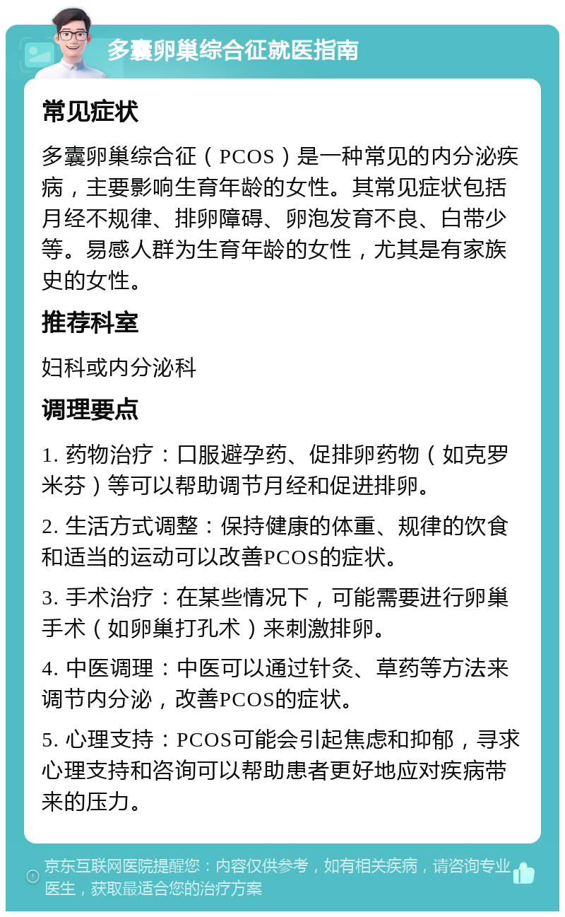 多囊卵巢综合征就医指南 常见症状 多囊卵巢综合征（PCOS）是一种常见的内分泌疾病，主要影响生育年龄的女性。其常见症状包括月经不规律、排卵障碍、卵泡发育不良、白带少等。易感人群为生育年龄的女性，尤其是有家族史的女性。 推荐科室 妇科或内分泌科 调理要点 1. 药物治疗：口服避孕药、促排卵药物（如克罗米芬）等可以帮助调节月经和促进排卵。 2. 生活方式调整：保持健康的体重、规律的饮食和适当的运动可以改善PCOS的症状。 3. 手术治疗：在某些情况下，可能需要进行卵巢手术（如卵巢打孔术）来刺激排卵。 4. 中医调理：中医可以通过针灸、草药等方法来调节内分泌，改善PCOS的症状。 5. 心理支持：PCOS可能会引起焦虑和抑郁，寻求心理支持和咨询可以帮助患者更好地应对疾病带来的压力。