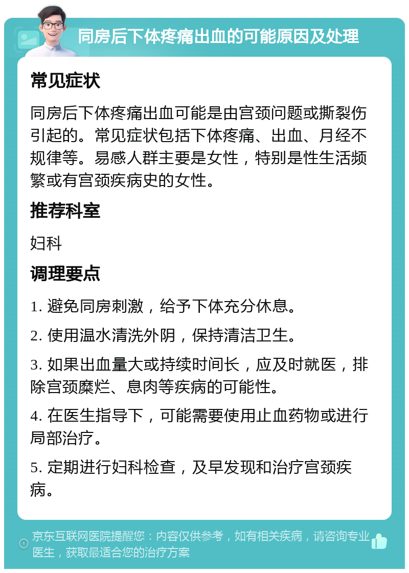 同房后下体疼痛出血的可能原因及处理 常见症状 同房后下体疼痛出血可能是由宫颈问题或撕裂伤引起的。常见症状包括下体疼痛、出血、月经不规律等。易感人群主要是女性，特别是性生活频繁或有宫颈疾病史的女性。 推荐科室 妇科 调理要点 1. 避免同房刺激，给予下体充分休息。 2. 使用温水清洗外阴，保持清洁卫生。 3. 如果出血量大或持续时间长，应及时就医，排除宫颈糜烂、息肉等疾病的可能性。 4. 在医生指导下，可能需要使用止血药物或进行局部治疗。 5. 定期进行妇科检查，及早发现和治疗宫颈疾病。