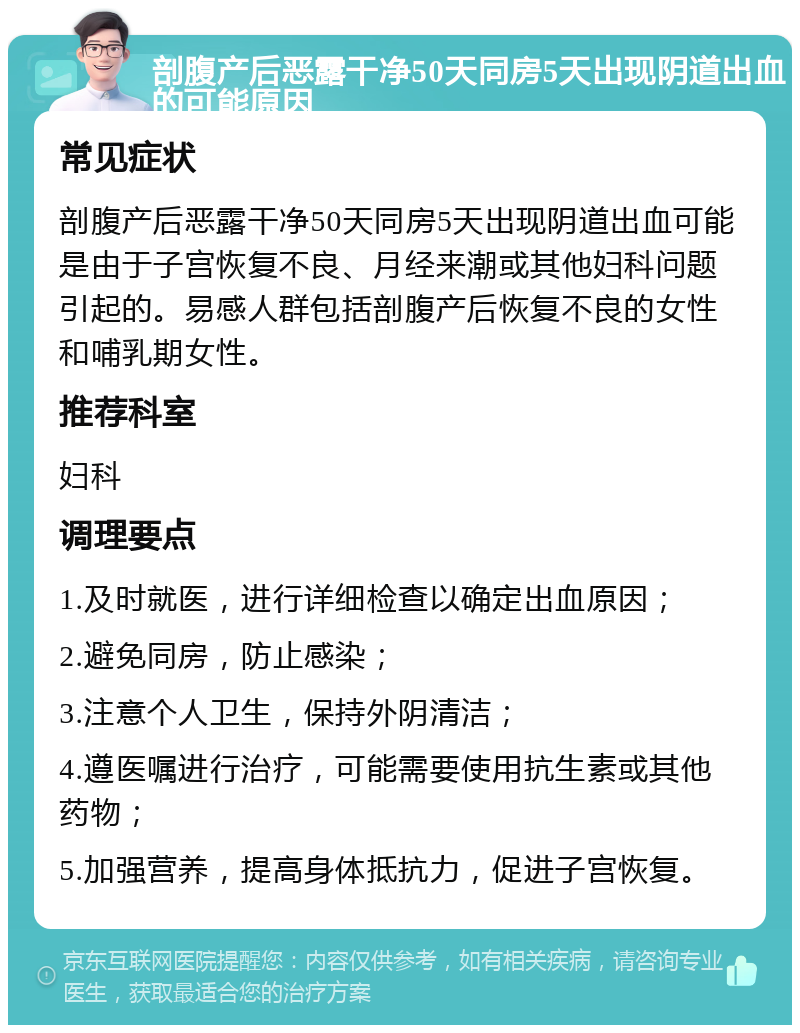 剖腹产后恶露干净50天同房5天出现阴道出血的可能原因 常见症状 剖腹产后恶露干净50天同房5天出现阴道出血可能是由于子宫恢复不良、月经来潮或其他妇科问题引起的。易感人群包括剖腹产后恢复不良的女性和哺乳期女性。 推荐科室 妇科 调理要点 1.及时就医，进行详细检查以确定出血原因； 2.避免同房，防止感染； 3.注意个人卫生，保持外阴清洁； 4.遵医嘱进行治疗，可能需要使用抗生素或其他药物； 5.加强营养，提高身体抵抗力，促进子宫恢复。