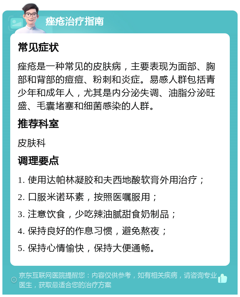 痤疮治疗指南 常见症状 痤疮是一种常见的皮肤病，主要表现为面部、胸部和背部的痘痘、粉刺和炎症。易感人群包括青少年和成年人，尤其是内分泌失调、油脂分泌旺盛、毛囊堵塞和细菌感染的人群。 推荐科室 皮肤科 调理要点 1. 使用达帕林凝胶和夫西地酸软膏外用治疗； 2. 口服米诺环素，按照医嘱服用； 3. 注意饮食，少吃辣油腻甜食奶制品； 4. 保持良好的作息习惯，避免熬夜； 5. 保持心情愉快，保持大便通畅。