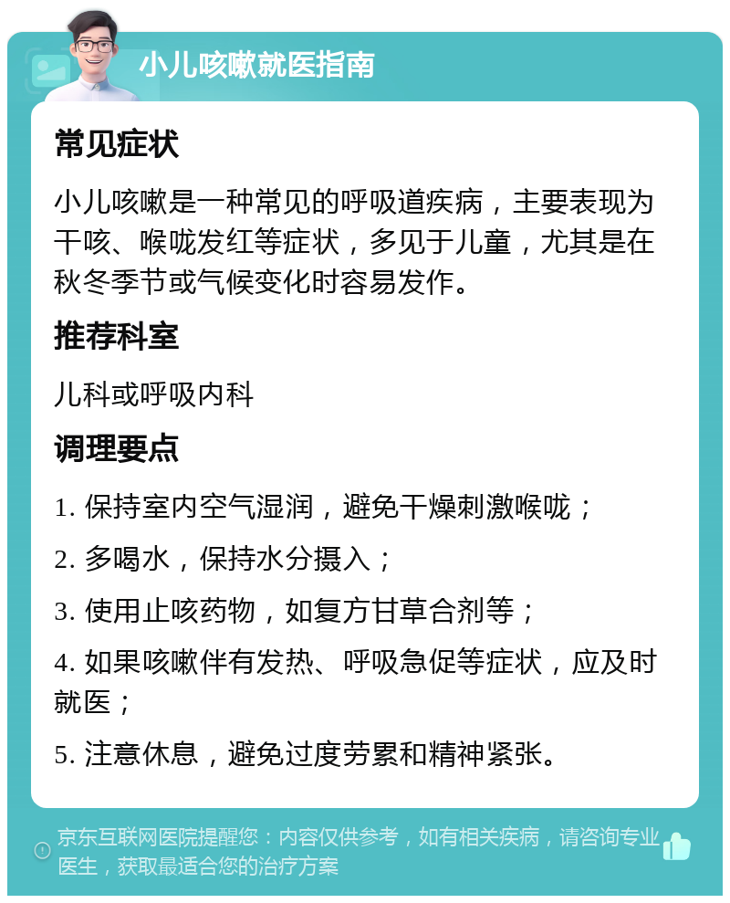 小儿咳嗽就医指南 常见症状 小儿咳嗽是一种常见的呼吸道疾病，主要表现为干咳、喉咙发红等症状，多见于儿童，尤其是在秋冬季节或气候变化时容易发作。 推荐科室 儿科或呼吸内科 调理要点 1. 保持室内空气湿润，避免干燥刺激喉咙； 2. 多喝水，保持水分摄入； 3. 使用止咳药物，如复方甘草合剂等； 4. 如果咳嗽伴有发热、呼吸急促等症状，应及时就医； 5. 注意休息，避免过度劳累和精神紧张。