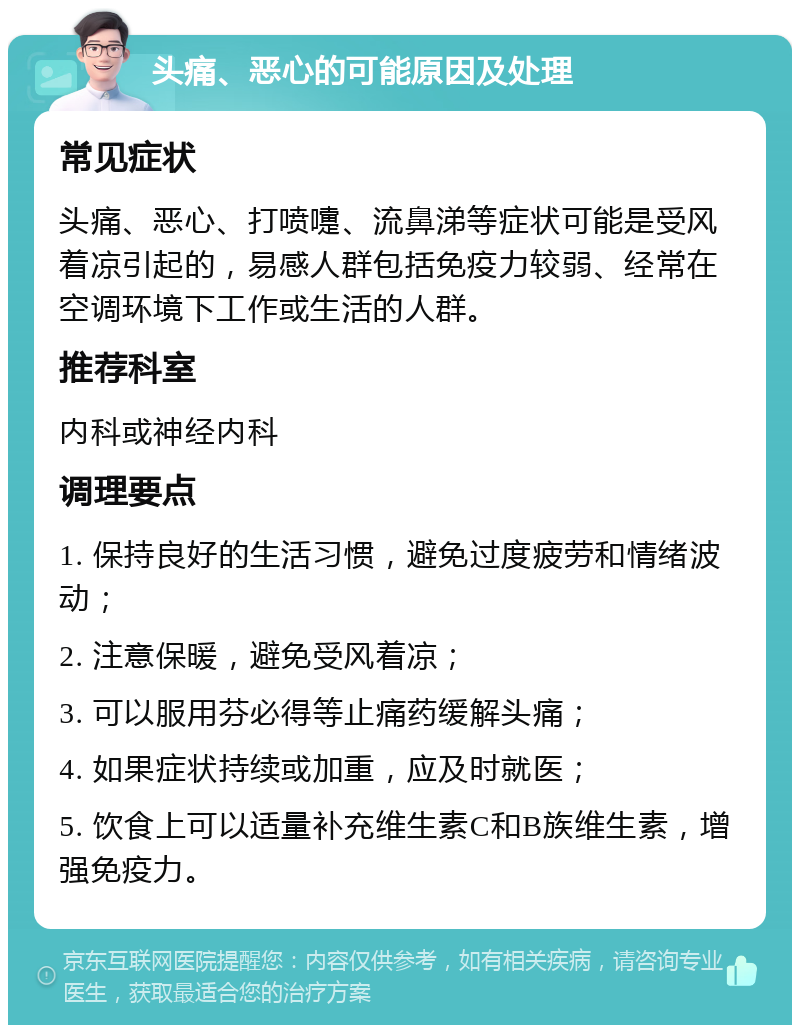 头痛、恶心的可能原因及处理 常见症状 头痛、恶心、打喷嚏、流鼻涕等症状可能是受风着凉引起的，易感人群包括免疫力较弱、经常在空调环境下工作或生活的人群。 推荐科室 内科或神经内科 调理要点 1. 保持良好的生活习惯，避免过度疲劳和情绪波动； 2. 注意保暖，避免受风着凉； 3. 可以服用芬必得等止痛药缓解头痛； 4. 如果症状持续或加重，应及时就医； 5. 饮食上可以适量补充维生素C和B族维生素，增强免疫力。