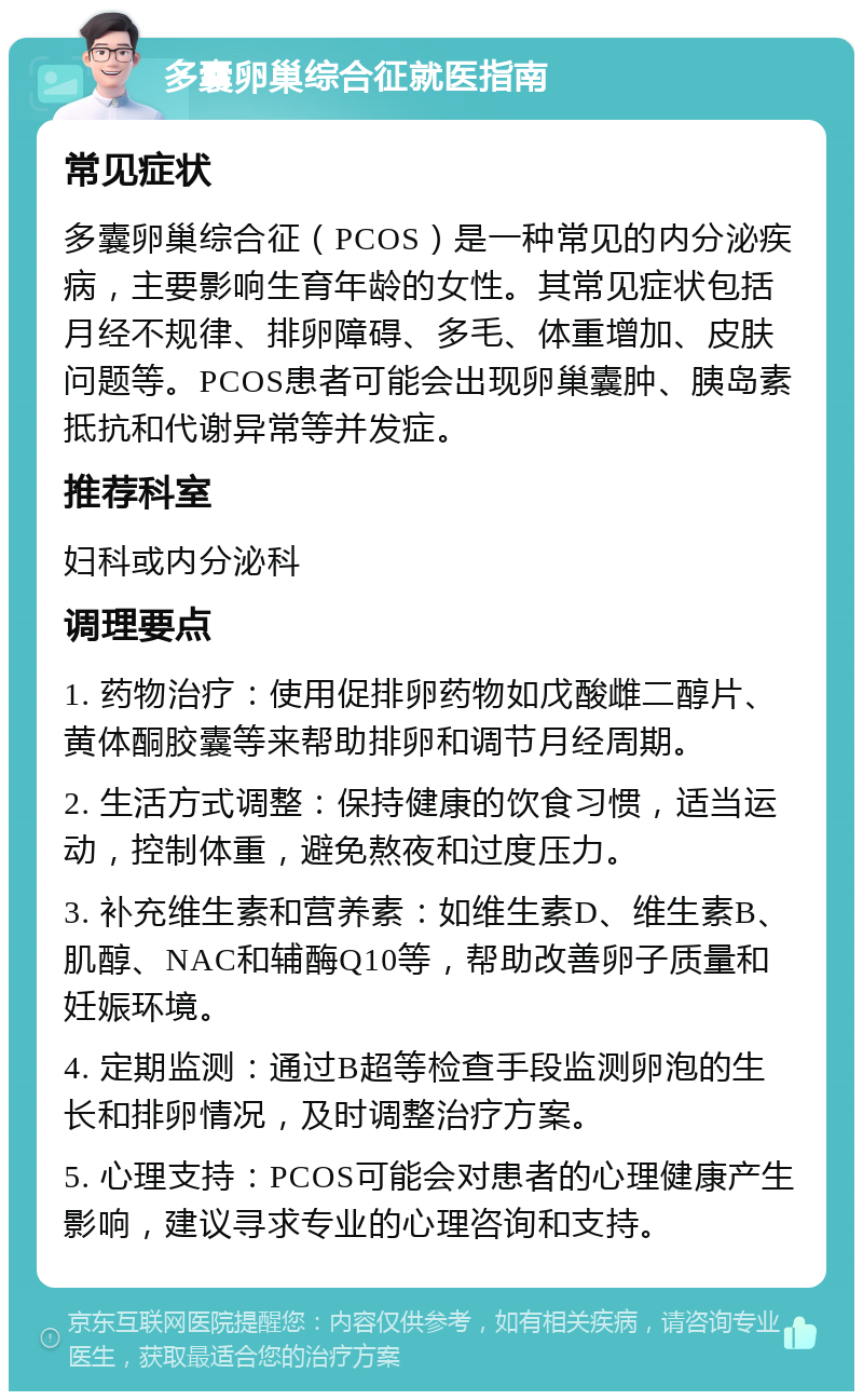 多囊卵巢综合征就医指南 常见症状 多囊卵巢综合征（PCOS）是一种常见的内分泌疾病，主要影响生育年龄的女性。其常见症状包括月经不规律、排卵障碍、多毛、体重增加、皮肤问题等。PCOS患者可能会出现卵巢囊肿、胰岛素抵抗和代谢异常等并发症。 推荐科室 妇科或内分泌科 调理要点 1. 药物治疗：使用促排卵药物如戊酸雌二醇片、黄体酮胶囊等来帮助排卵和调节月经周期。 2. 生活方式调整：保持健康的饮食习惯，适当运动，控制体重，避免熬夜和过度压力。 3. 补充维生素和营养素：如维生素D、维生素B、肌醇、NAC和辅酶Q10等，帮助改善卵子质量和妊娠环境。 4. 定期监测：通过B超等检查手段监测卵泡的生长和排卵情况，及时调整治疗方案。 5. 心理支持：PCOS可能会对患者的心理健康产生影响，建议寻求专业的心理咨询和支持。