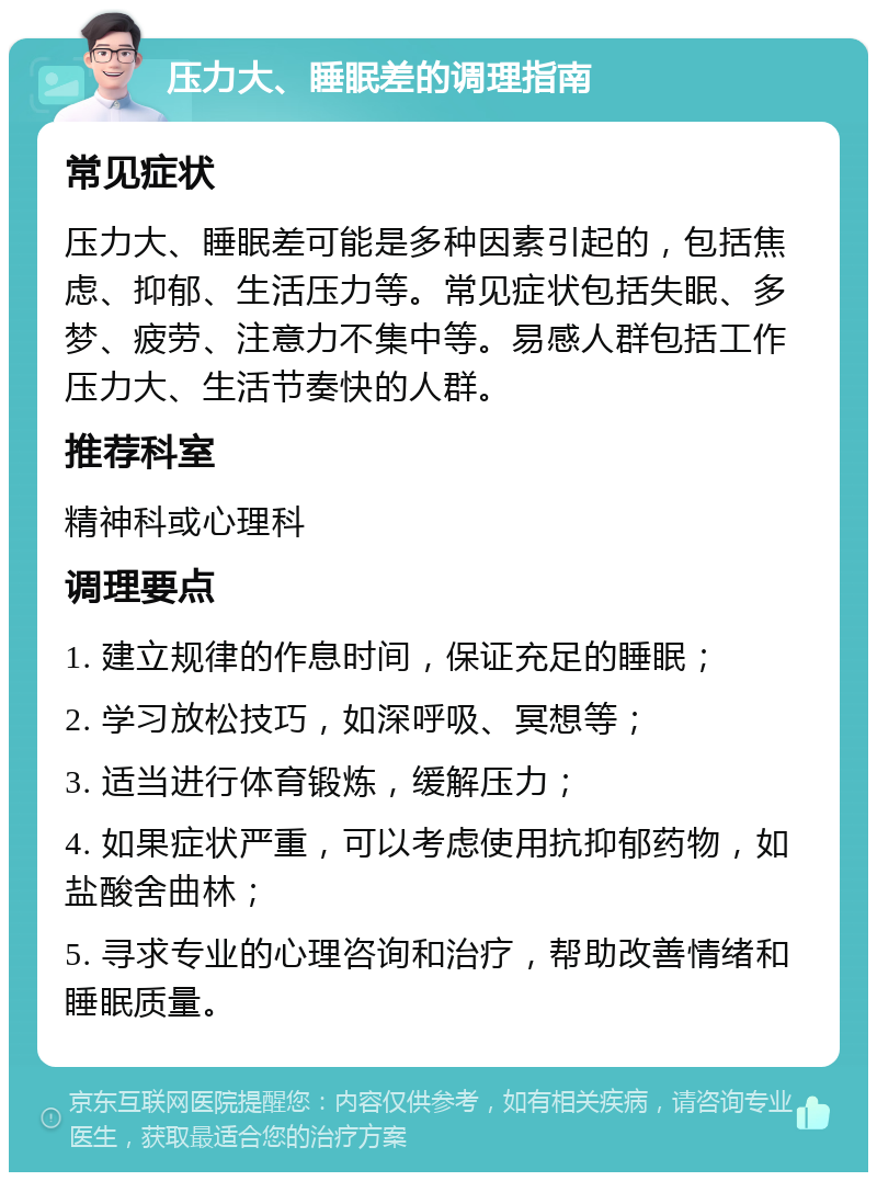 压力大、睡眠差的调理指南 常见症状 压力大、睡眠差可能是多种因素引起的，包括焦虑、抑郁、生活压力等。常见症状包括失眠、多梦、疲劳、注意力不集中等。易感人群包括工作压力大、生活节奏快的人群。 推荐科室 精神科或心理科 调理要点 1. 建立规律的作息时间，保证充足的睡眠； 2. 学习放松技巧，如深呼吸、冥想等； 3. 适当进行体育锻炼，缓解压力； 4. 如果症状严重，可以考虑使用抗抑郁药物，如盐酸舍曲林； 5. 寻求专业的心理咨询和治疗，帮助改善情绪和睡眠质量。