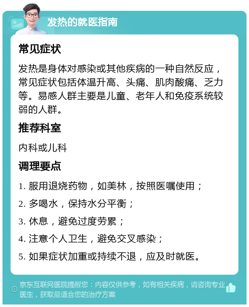 发热的就医指南 常见症状 发热是身体对感染或其他疾病的一种自然反应，常见症状包括体温升高、头痛、肌肉酸痛、乏力等。易感人群主要是儿童、老年人和免疫系统较弱的人群。 推荐科室 内科或儿科 调理要点 1. 服用退烧药物，如美林，按照医嘱使用； 2. 多喝水，保持水分平衡； 3. 休息，避免过度劳累； 4. 注意个人卫生，避免交叉感染； 5. 如果症状加重或持续不退，应及时就医。