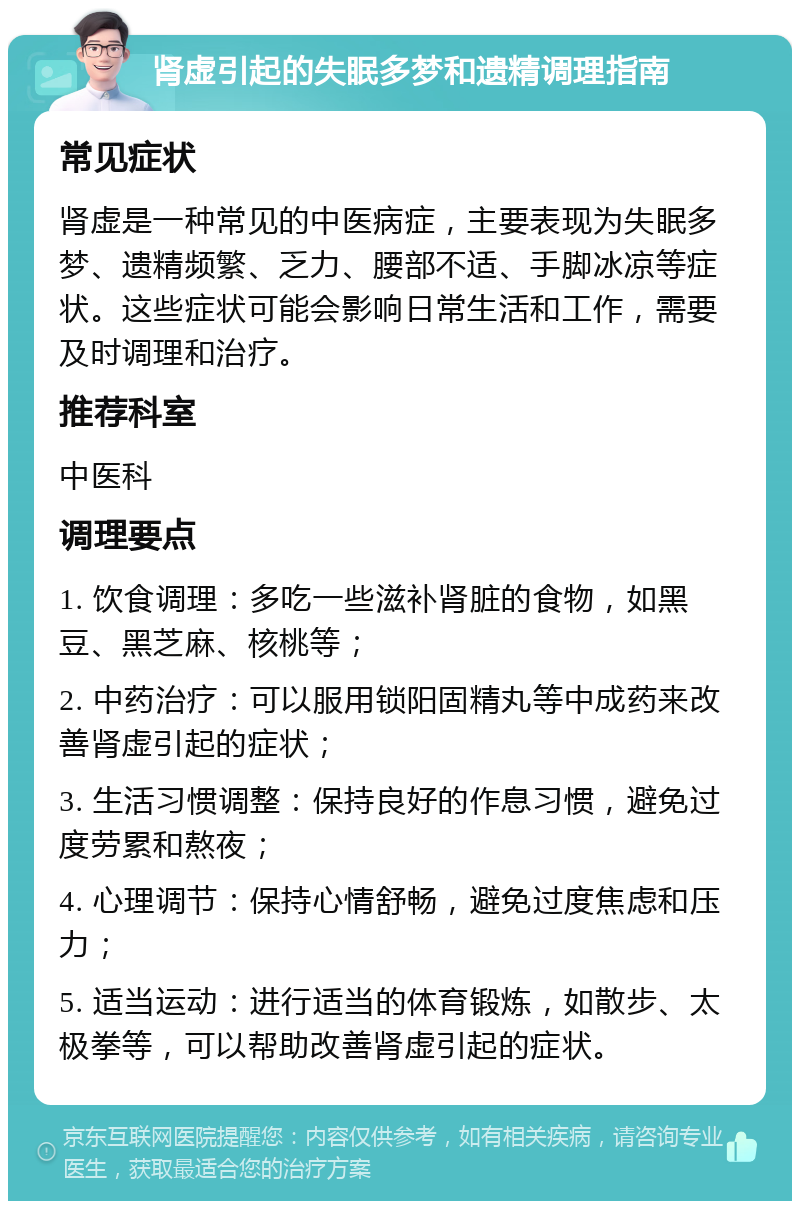 肾虚引起的失眠多梦和遗精调理指南 常见症状 肾虚是一种常见的中医病症，主要表现为失眠多梦、遗精频繁、乏力、腰部不适、手脚冰凉等症状。这些症状可能会影响日常生活和工作，需要及时调理和治疗。 推荐科室 中医科 调理要点 1. 饮食调理：多吃一些滋补肾脏的食物，如黑豆、黑芝麻、核桃等； 2. 中药治疗：可以服用锁阳固精丸等中成药来改善肾虚引起的症状； 3. 生活习惯调整：保持良好的作息习惯，避免过度劳累和熬夜； 4. 心理调节：保持心情舒畅，避免过度焦虑和压力； 5. 适当运动：进行适当的体育锻炼，如散步、太极拳等，可以帮助改善肾虚引起的症状。