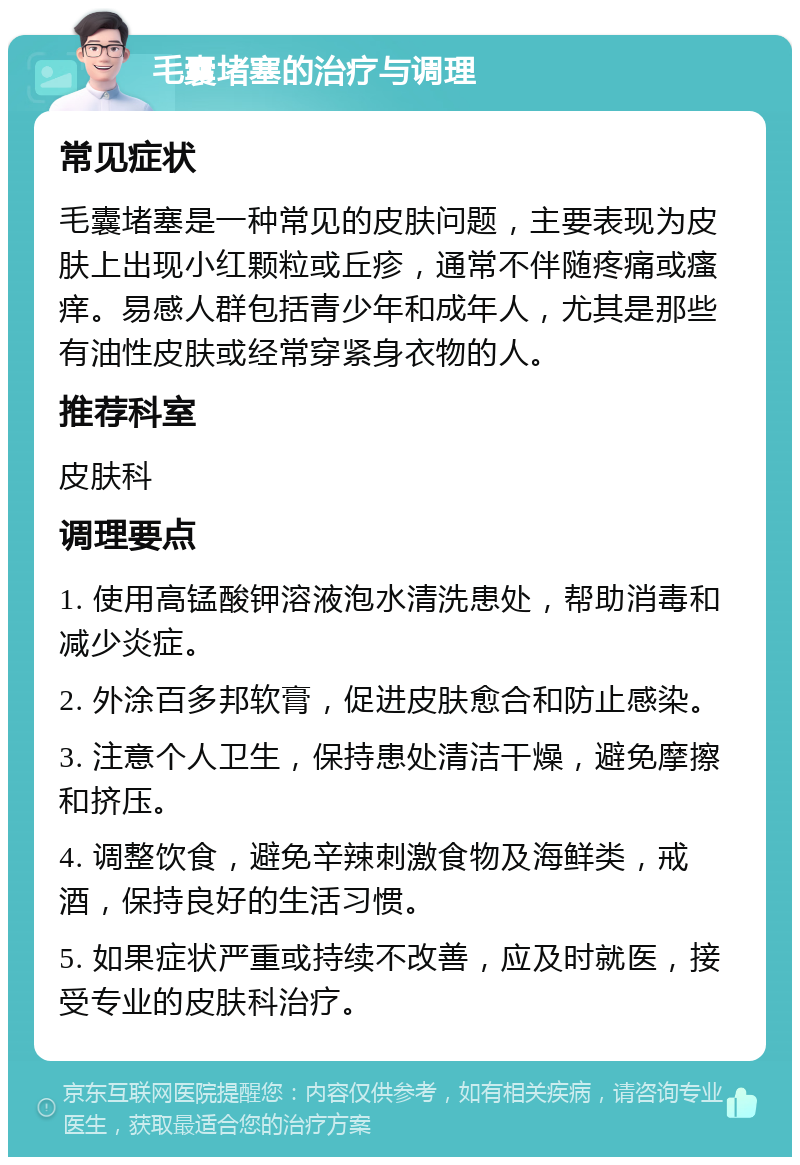 毛囊堵塞的治疗与调理 常见症状 毛囊堵塞是一种常见的皮肤问题，主要表现为皮肤上出现小红颗粒或丘疹，通常不伴随疼痛或瘙痒。易感人群包括青少年和成年人，尤其是那些有油性皮肤或经常穿紧身衣物的人。 推荐科室 皮肤科 调理要点 1. 使用高锰酸钾溶液泡水清洗患处，帮助消毒和减少炎症。 2. 外涂百多邦软膏，促进皮肤愈合和防止感染。 3. 注意个人卫生，保持患处清洁干燥，避免摩擦和挤压。 4. 调整饮食，避免辛辣刺激食物及海鲜类，戒酒，保持良好的生活习惯。 5. 如果症状严重或持续不改善，应及时就医，接受专业的皮肤科治疗。