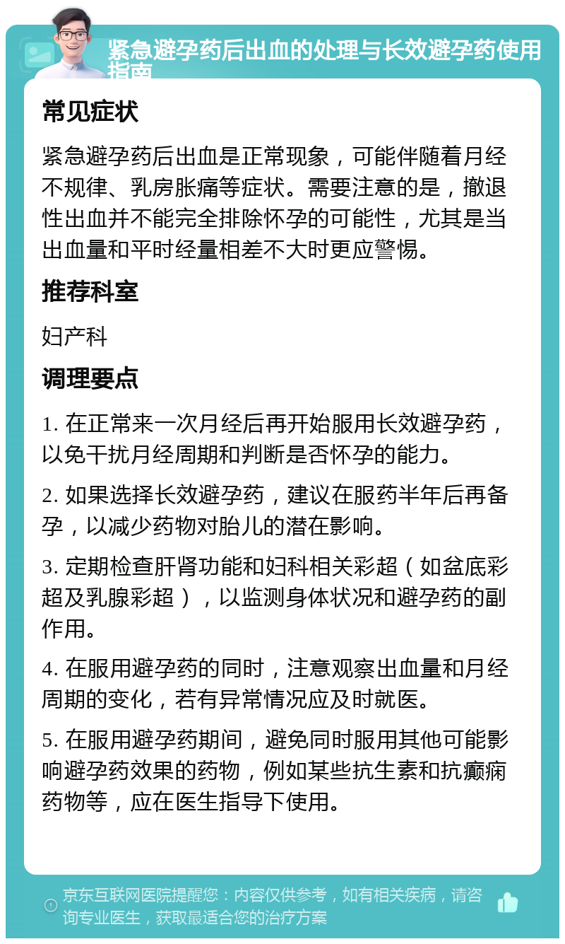 紧急避孕药后出血的处理与长效避孕药使用指南 常见症状 紧急避孕药后出血是正常现象，可能伴随着月经不规律、乳房胀痛等症状。需要注意的是，撤退性出血并不能完全排除怀孕的可能性，尤其是当出血量和平时经量相差不大时更应警惕。 推荐科室 妇产科 调理要点 1. 在正常来一次月经后再开始服用长效避孕药，以免干扰月经周期和判断是否怀孕的能力。 2. 如果选择长效避孕药，建议在服药半年后再备孕，以减少药物对胎儿的潜在影响。 3. 定期检查肝肾功能和妇科相关彩超（如盆底彩超及乳腺彩超），以监测身体状况和避孕药的副作用。 4. 在服用避孕药的同时，注意观察出血量和月经周期的变化，若有异常情况应及时就医。 5. 在服用避孕药期间，避免同时服用其他可能影响避孕药效果的药物，例如某些抗生素和抗癫痫药物等，应在医生指导下使用。