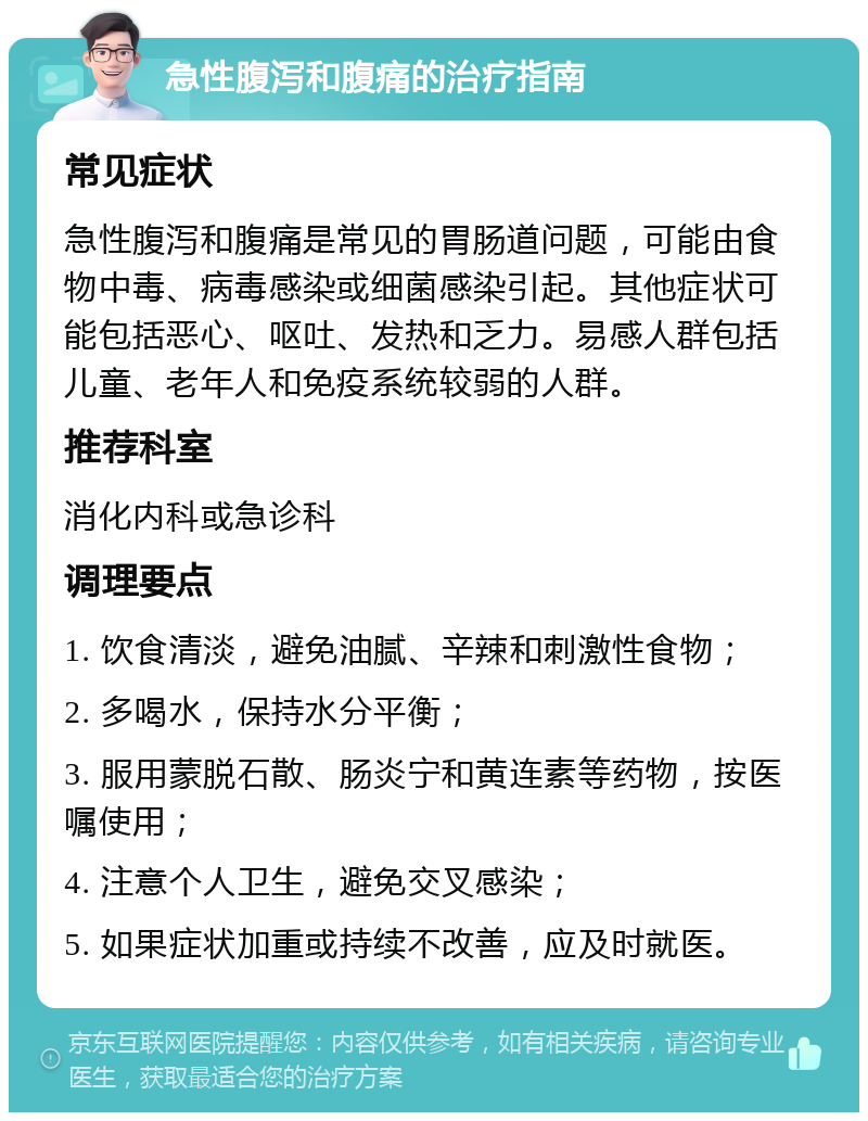 急性腹泻和腹痛的治疗指南 常见症状 急性腹泻和腹痛是常见的胃肠道问题，可能由食物中毒、病毒感染或细菌感染引起。其他症状可能包括恶心、呕吐、发热和乏力。易感人群包括儿童、老年人和免疫系统较弱的人群。 推荐科室 消化内科或急诊科 调理要点 1. 饮食清淡，避免油腻、辛辣和刺激性食物； 2. 多喝水，保持水分平衡； 3. 服用蒙脱石散、肠炎宁和黄连素等药物，按医嘱使用； 4. 注意个人卫生，避免交叉感染； 5. 如果症状加重或持续不改善，应及时就医。