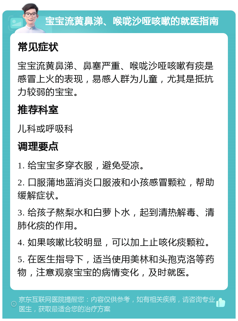 宝宝流黄鼻涕、喉咙沙哑咳嗽的就医指南 常见症状 宝宝流黄鼻涕、鼻塞严重、喉咙沙哑咳嗽有痰是感冒上火的表现，易感人群为儿童，尤其是抵抗力较弱的宝宝。 推荐科室 儿科或呼吸科 调理要点 1. 给宝宝多穿衣服，避免受凉。 2. 口服蒲地蓝消炎口服液和小孩感冒颗粒，帮助缓解症状。 3. 给孩子熬梨水和白萝卜水，起到清热解毒、清肺化痰的作用。 4. 如果咳嗽比较明显，可以加上止咳化痰颗粒。 5. 在医生指导下，适当使用美林和头孢克洛等药物，注意观察宝宝的病情变化，及时就医。