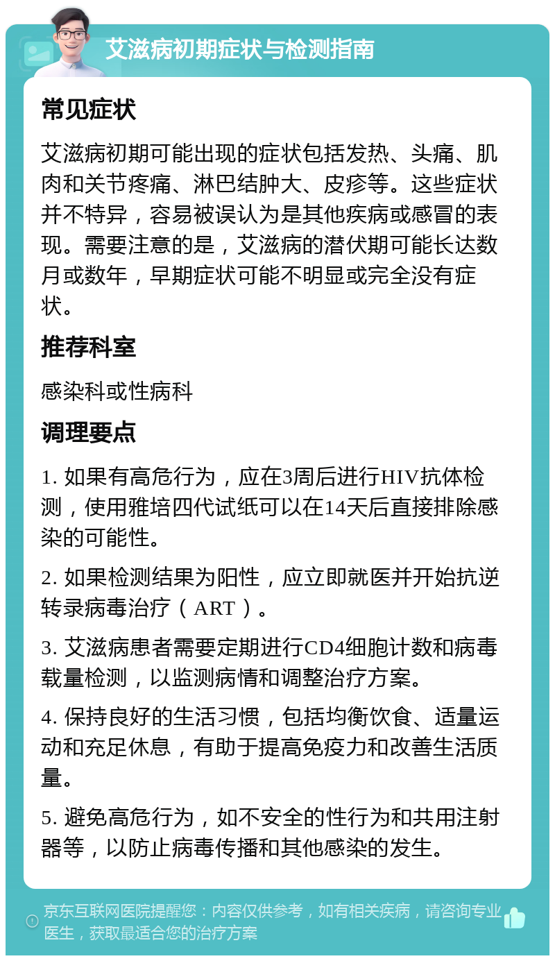 艾滋病初期症状与检测指南 常见症状 艾滋病初期可能出现的症状包括发热、头痛、肌肉和关节疼痛、淋巴结肿大、皮疹等。这些症状并不特异，容易被误认为是其他疾病或感冒的表现。需要注意的是，艾滋病的潜伏期可能长达数月或数年，早期症状可能不明显或完全没有症状。 推荐科室 感染科或性病科 调理要点 1. 如果有高危行为，应在3周后进行HIV抗体检测，使用雅培四代试纸可以在14天后直接排除感染的可能性。 2. 如果检测结果为阳性，应立即就医并开始抗逆转录病毒治疗（ART）。 3. 艾滋病患者需要定期进行CD4细胞计数和病毒载量检测，以监测病情和调整治疗方案。 4. 保持良好的生活习惯，包括均衡饮食、适量运动和充足休息，有助于提高免疫力和改善生活质量。 5. 避免高危行为，如不安全的性行为和共用注射器等，以防止病毒传播和其他感染的发生。