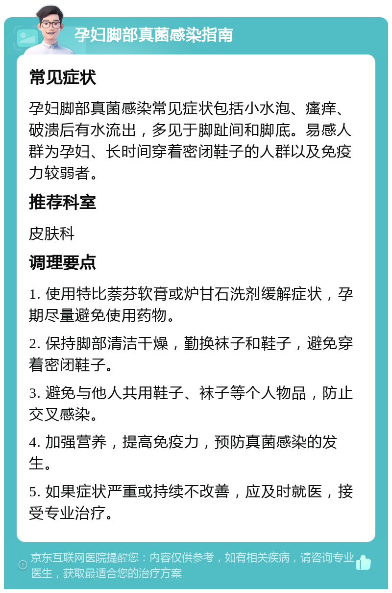 孕妇脚部真菌感染指南 常见症状 孕妇脚部真菌感染常见症状包括小水泡、瘙痒、破溃后有水流出，多见于脚趾间和脚底。易感人群为孕妇、长时间穿着密闭鞋子的人群以及免疫力较弱者。 推荐科室 皮肤科 调理要点 1. 使用特比萘芬软膏或炉甘石洗剂缓解症状，孕期尽量避免使用药物。 2. 保持脚部清洁干燥，勤换袜子和鞋子，避免穿着密闭鞋子。 3. 避免与他人共用鞋子、袜子等个人物品，防止交叉感染。 4. 加强营养，提高免疫力，预防真菌感染的发生。 5. 如果症状严重或持续不改善，应及时就医，接受专业治疗。