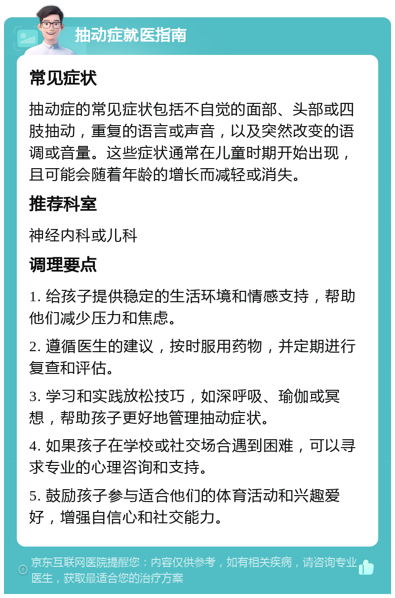 抽动症就医指南 常见症状 抽动症的常见症状包括不自觉的面部、头部或四肢抽动，重复的语言或声音，以及突然改变的语调或音量。这些症状通常在儿童时期开始出现，且可能会随着年龄的增长而减轻或消失。 推荐科室 神经内科或儿科 调理要点 1. 给孩子提供稳定的生活环境和情感支持，帮助他们减少压力和焦虑。 2. 遵循医生的建议，按时服用药物，并定期进行复查和评估。 3. 学习和实践放松技巧，如深呼吸、瑜伽或冥想，帮助孩子更好地管理抽动症状。 4. 如果孩子在学校或社交场合遇到困难，可以寻求专业的心理咨询和支持。 5. 鼓励孩子参与适合他们的体育活动和兴趣爱好，增强自信心和社交能力。